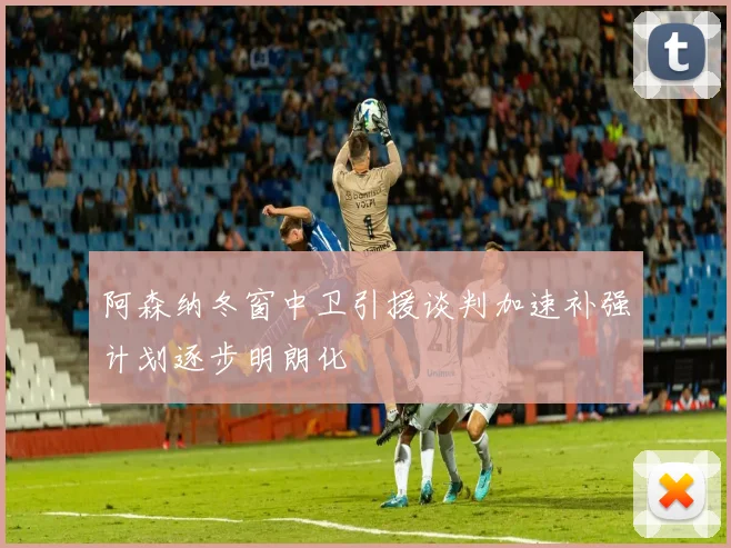 阿森纳冬窗中卫引援谈判加速补强计划逐步明朗化