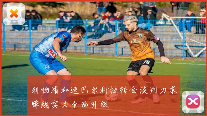 利物浦加速巴尔科拉转会谈判力求锋线实力全面升级