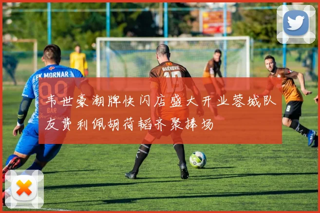 韦世豪潮牌快闪店盛大开业蓉城队友费利佩胡荷韬齐聚捧场