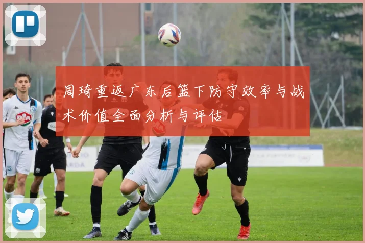 周琦重返广东后篮下防守效率与战术价值全面分析与评估