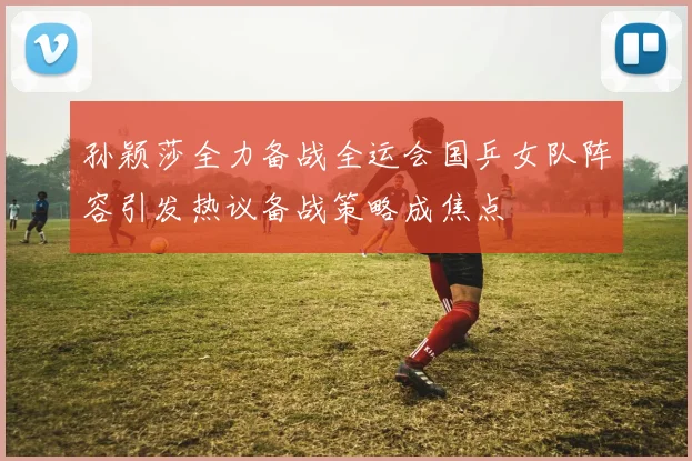 孙颖莎全力备战全运会国乒女队阵容引发热议备战策略成焦点