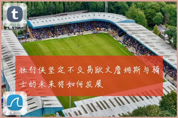 独行侠坚定不交易欧文詹姆斯与骑士的未来将如何发展